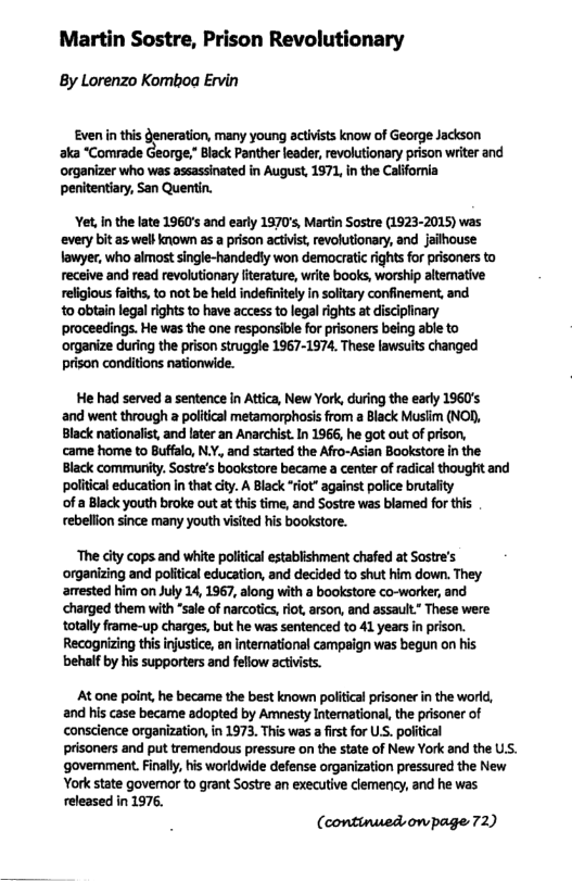 Martin Sostre, Prison Revolutionary  By Lorenzo Komboa Ervin  Even i this jon, many young actvits know of George Jackson aka “Comrade George,” Black Panther leader,revolutionary prison witer and ‘organizer who was assassinated in August, 1971, in the Califomia penitentiary, San Quentin.  Yet, in the late 1960’s and early 1970’s, Martin Sostre (1923-2015) was ‘every bit as well known as a prison activist, revolutionary, and jailhouse lowyer, who almost single-handedly won democratic rights for prisoners to receive and read revolutionary literature, write books, worship altemative religious faiths, to not be held indefiitey n soltary confinement,and 10 obtain legal rights to have access to legalrights a disciplinary proceedings. He was the one responsible for prisoners being able to ‘organize during the prison struggle 1967-1374. These lawsuits changed prison conditions nationwide.  He had served a sentence n Attica, New York, during the eary 1960’s and went through a poliical metamorphosis from a Black Musiim (NOD, Black nationalist, and later an Anarchist. In 1966, he got out of prison, came home to Buffalo, N.Y,, and started the Afro-Asian Bookstore in the Black commurity. Sostre’s bookstore became a center of radical thought and poliicaleducation n that city. A Black “rot” against police brutaity  ‘of a Black youth broke out at this time, and Sostre was blamed for this rebellon since many youth visited his bookstore.  “The city cops and white political establishment chafed at Sostre’s organizing and politcal education, and decided to shut him down. They amested him on July 14, 1967, along with a bookstore co-worker, and charged them with *sale of narcotics, rit,arson, and assault” These were totally frame-up charges, but he was sentenced to 41 years in prison. Recogrizing this injustice, n international campaign was begun on his ‘behalf by his supporters and fellow activists.  At one poit, he became the best known political prisoner in the world, and his case became adopted by Amnesty Intemnational,the prisoner of conscience organization, n 1973. This was a firt for US. poiftical  prisoners and put tremendous pressure on the state of New York and the US. government.Finally, is worldwide defense organization pressured the New York state goveror to grant Sostre an executive clemency, and he was released in 1976.  (continued,owpage 72) 